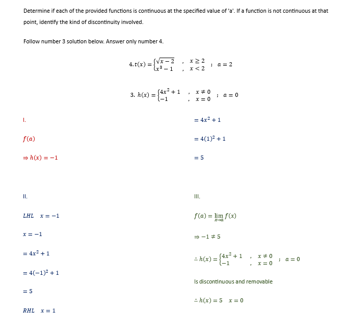 Determine if each of the provided functions is continuous at the specified value of 'a'. If a function is not continuous at that
point, identify the kind of discontinuity involved.
Follow number 3 solution below. Answer only number 4.
I.
f(a)
⇒h(x) = -1
II.
LHL x = -1
x = -1
= 4x² + 1
= 4(-1)² + 1
= 5
RHL x = 1
4.t(x) = {√x-2
x³-1
= {4x²+1
3. h(x) =
7
x ≥ 2
x < 2
F
x = 0
x=0
; a = 2
= 4x² + 1
= 5
; a = 0
= 4(1)² + 1
III.
f(a) = lim f(x)
x-0
⇒-1 5
h(x) = (4x² + 1
"
:> h(x) = 5 x = 0
x=0
x = 0
Is discontinuous and removable
; a=0