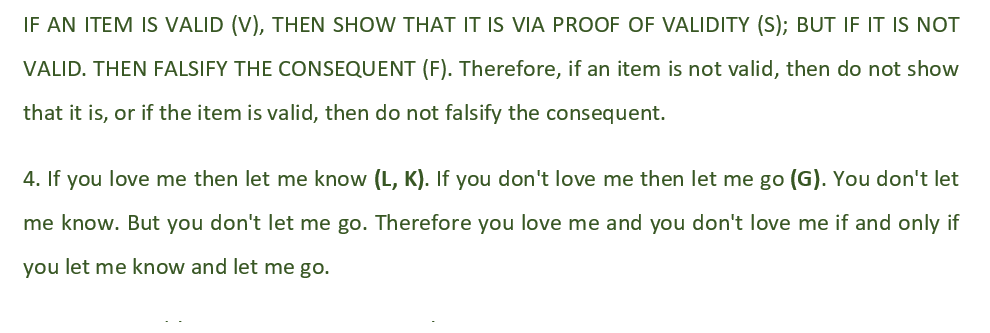IF AN ITEM IS VALID (V), THEN SHOW THAT IT IS VIA PROOF OF VALIDITY (S); BUT IF IT IS NOT
VALID. THEN FALSIFY THE CONSEQUENT (F). Therefore, if an item is not valid, then do not show
that it is, or if the item is valid, then do not falsify the consequent.
4. If you love me then let me know (L, K). If you don't love me then let me go (G). You don't let
me know. But you don't let me go. Therefore you love me and you don't love me if and only if
you let me know and let me go.