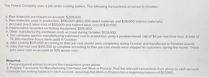 The Polaris Company uses a job-order costing system. The following transactions occurred in October:
a. Raw materials purchased on account, $209,000.
b. Raw materials used in production, $190,000 ($152,000 direct materials and $38,000 indirect materials).
c. Accrued direct labor cost of $50,000 and indirect labor cost of $20,000.
d. Depreciation recorded on factory equipment, $105,000.
e. Other manufacturing overhead costs accrued during October, $129,000.
f. The company applies manufacturing overhead cost to production using a predetermined rate of $6 per machine-hour. A total of
76,300 machine-hours were used in October.
g. Jobs costing $515,000 according to their job cost sheets were completed during October and transferred to Finished Goods.
h. Jobs that had cost $451,000 to complete according to their job cost sheets were shipped to customers during the month. These
jobs were sold on account at 30% above cost.
Required:
1. Prepare journal entries to record the transactions given above.
2. Prepare T-accounts for Manufacturing Overhead and Work in Process. Post the relevant transactions from above to each account.
Compute the ending balance in each account, assuming that Work in Process has a beginning balance of $37,000.