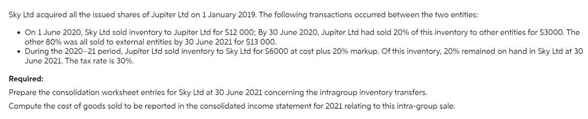 Sky Ltd acquired all the issued shares of Jupiter Ltd on 1 January 2019. The following transactions occurred between the two entities:
• On 1 June 2020, Sky Ltd sold inventory to Jupiter Ltd for $12 000; By 30 June 2020, Jupiter Ltd had sold 20% of this inventory to other entities for $3000. The
other 80% was all sold to external entities by 30 June 2021 for $13 000.
• During the 2020-21 period, Jupiter Ltd sold inventory to Sky Ltd for $6000 at cost plus 20% markup. Of this inventory, 20% remained on hand in Sky Ltd at 30
June 2021. The tax rate is 30%.
Required:
Prepare the consolidation worksheet entries for Sky Ltd at 30 June 2021 concerning the intragroup inventory transfers.
Compute the cost of goods sold to be reported in the consolidated income statement for 2021 relating to this intra-group sale.