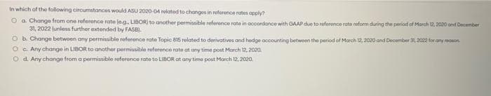 In which of the following circumstances would ASU 2020-04 related to changes in reference rates apply?
Ⓒa. Change from one reference rate (e.g., LIBOR) to another permissible reference rate in accordance with GAAP due to reference rate reform during the period of March 12, 2020 and December
31, 2022 (unless further extended by FASE).
O b. Change between any permissible reference rate Topic 815 related to derivatives and hedge accounting between the period of March 12, 2020 and December 30, 2022 for any reasons.
Oc. Any change in LIBOR to another permissible reference rate at any time post March 12, 2020.
O d. Any change from a permissible reference rate to LIBOR at any time post March 12, 2020,