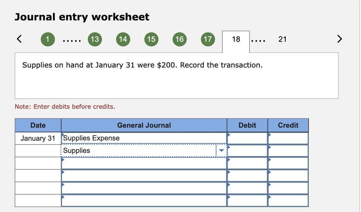 Journal entry worksheet
1
I
13
14
Note: Enter debits before credits.
15
Date
January 31 Supplies Expense
Supplies
16
General Journal
17
Supplies on hand at January 31 were $200. Record the transaction.
18
▪▪▪▪
Debit
21
Credit