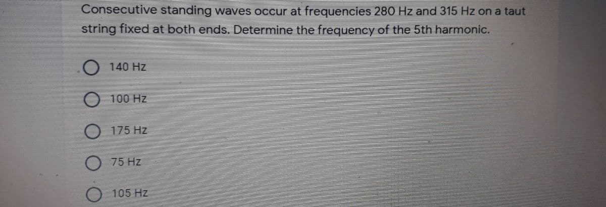 Consecutive standing waves occur at frequencies 280 Hz and 315 Hz on a taut
string fixed at both ends. Determine the frequency of the 5th harmonic.
O 140 Hz
O 100 Hz
O 175 Hz
75 Hz
105 Hz

