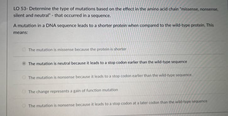 LO 53- Determine the type of mutations based on the effect in the amino acid chain "missense, nonsense,
silent and neutral"- that occurred in a sequence.
A mutation in a DNA sequence leads to a shorter protein when compared to the wild-type protein. This
means:
The mutation is missense because the protein is shorter
The mutation is neutral because it leads to a stop codon earlier than the wild-type sequence
The mutation is nonsense because it leads to a stop codon earlier than the wild-type sequence.
The change represents a gain of function mutation
The mutation is nonsense because it leads to a stop codon at a later codon than the wild-type sequence
