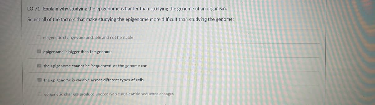 LO 71- Explain why studying the epigenome is harder than studying the genome of an organism.
Select all of the factors that make studying the epigenome more difficult than studying the genome:
epigenetic changes are unstable and not heritable
epigenome is bigger than the genome
the epigenome cannot be 'sequenced' as the genome can
the epigenome is variable across different types of cells
epigenetic changes produce unobservable nucleotide sequence changes