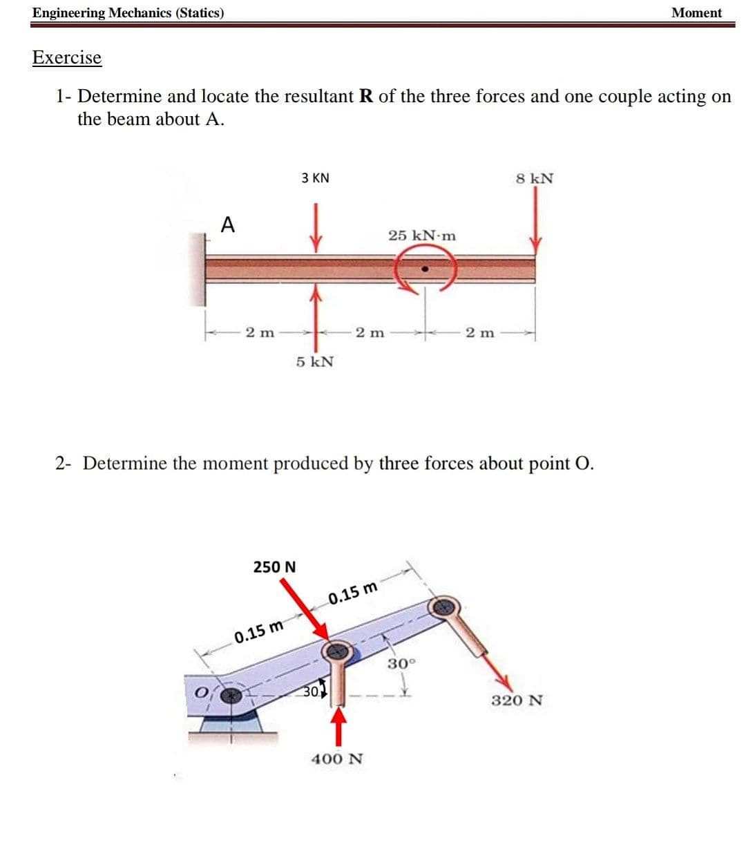 Engineering Mechanics (Statics)
Moment
Exercise
1- Determine and locate the resultant R of the three forces and one couple acting on
the beam about A.
3 KN
8 kN
A
25 kN-m
2 m
2 m
2 m
5 kN
2- Determine the moment produced by three forces about point O.
250 N
0.15 m
0.15 m
30°
30
320 N
400 N
