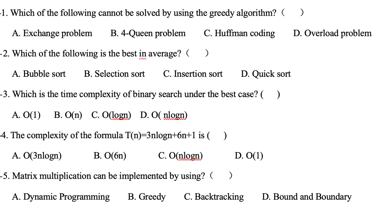 1. Which of the following cannot be solved by using the greedy algorithm? (___)
A. Exchange problem
B. 4-Queen problem
C. Huffman coding
-2. Which of the following is the best in average? ( )
A. Bubble sort B. Selection sort C. Insertion sort D. Quick sort
-3. Which is the time complexity of binary search under the best case? ( )
A. O(1) B. O(n) C. O(logn) D. O(nlogn)
-4. The complexity of the formula T(n)=3nlogn+6n+1 is (___)
A. O(3nlogn)
B. O(6n)
C. O(nlogn)
-5. Matrix multiplication can be implemented by using? (
)
A. Dynamic Programming B. Greedy C. Backtracking
D. O(1)
D. Overload problem
D. Bound and Boundary