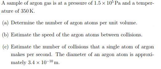 A sample of argon gas is at a pressure of 1.5 x 105 Pa and a temper-
ature of 350 K.
(a) Determine the number of argon atoms per unit volume.
(b) Estimate the speed of the argon atoms between collisions.
(c) Estimate the number of collisions that a single atom of argon
makes per second. The diameter of an argon atom is approxi-
mately 3.4 x 10-10 m.
