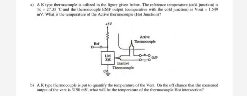 a) AK type thermocouple is utilized in the figure given below. The reference temperature (cold junction) is
Te = 27.35 C and the thermocouple EMF output (comparative with the cold junction) is Vout = 1.549
mV. What is the temperature of the Active thermocouple (Hot Junction)?
+SV
Active
Thermocouple
Ref
LM
335
Inactive
Thermocouple
b) AK type thermocouple is put to quantify the temperature of the Vent. On the off chance that the measured
output of the vent is 3150 mv, what will be the temperature of the thermocouple Hot intersection?
