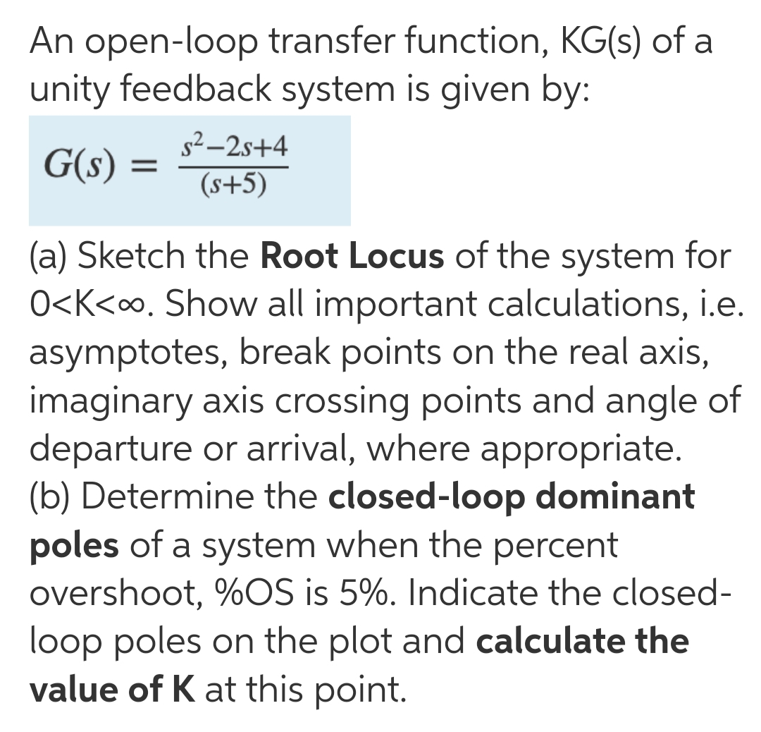 An open-loop transfer function, KG(s) of a
unity feedback system is given by:
s² –2s+4
G(s) :
(s+5)
(a) Sketch the Root Locus of the system for
O<K<∞. Show all important calculations, i.e.
asymptotes, break points on the real axis,
imaginary axis crossing points and angle of
departure or arrival, where appropriate.
(b) Determine the closed-loop dominant
poles of a system when the percent
overshoot, %OS is 5%. Indicate the closed-
loop poles on the plot and calculate the
value of K at this point.
