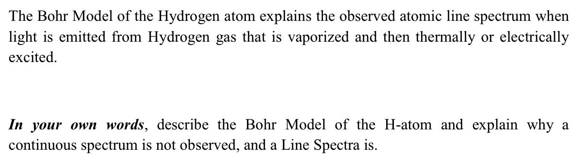 The Bohr Model of the Hydrogen atom explains the observed atomic line spectrum when
light is emitted from Hydrogen gas that is vaporized and then thermally or electrically
excited.
In your own words, describe the Bohr Model of the H-atom and explain why a
continuous spectrum is not observed, and a Line Spectra is.
