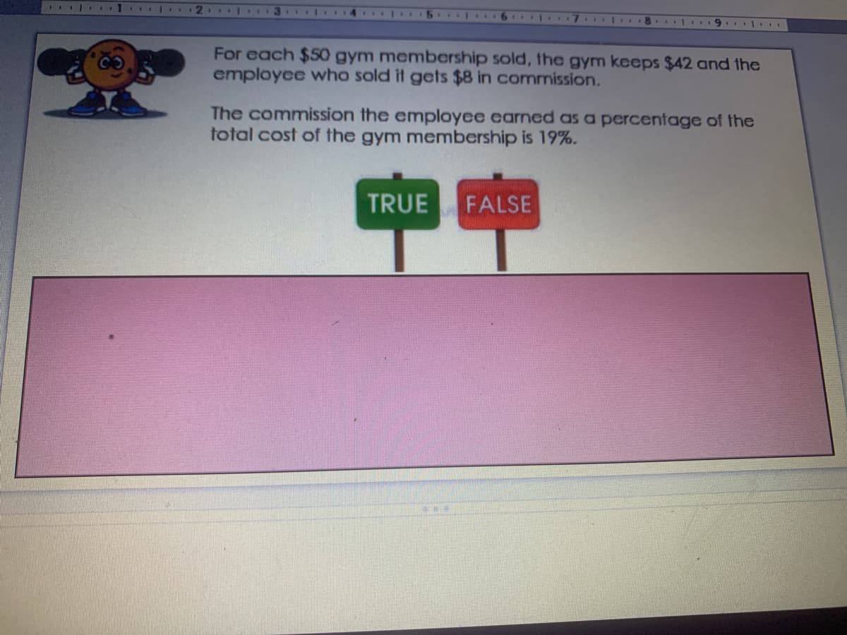 For each $50 gym membership sold, the gym keeps $42 and the
employee who sold it gets $8 in commission.
The commission the employee earned as a percentage of the
total cost of the gym membership is 19%.
TRUE
FALSE
