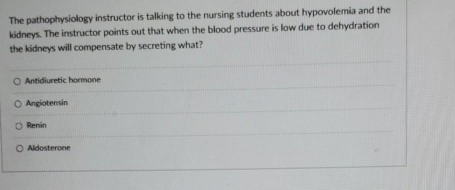 The pathophysiology instructor is talking to the nursing students about hypovolemia and the
kidneys. The instructor points out that when the blood pressure is low due to dehydration
the kidneys will compensate by secreting what?
O Antidiuretic hormone
O Angiotensin
O Renin
O Aldosterone
