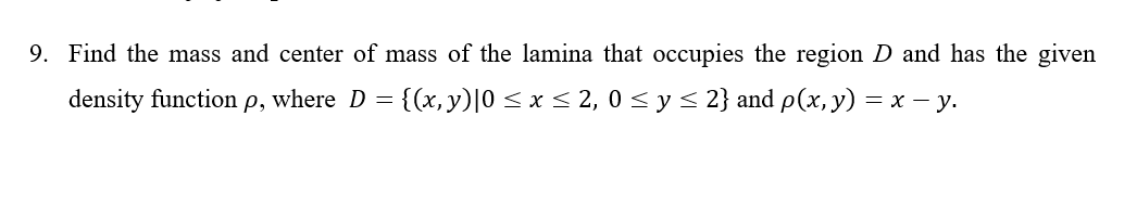 9. Find the mass and center of mass of the lamina that occupies the region D and has the given
density function p, where D = {(x, y)|0 < x < 2, 0 < y< 2} and p(x, y) = x – y.

