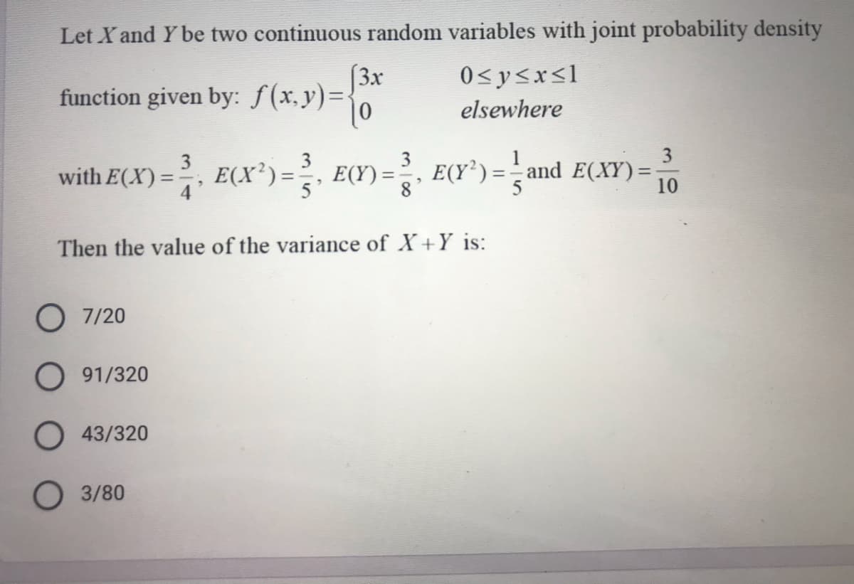 Let X and Y be two continuous random variables with joint probability density
(3x
function given by: ƒ(x,y)=.
0<y<x<l
elsewhere
3
with E(X)=
)=, E(X')= E(Y) = E(Y') =and E(XY) =
3
E(Y’) =
%3D
10
Then the value of the variance of X+Y is:
O 7/20
O 91/320
O 43/320
O 3/80

