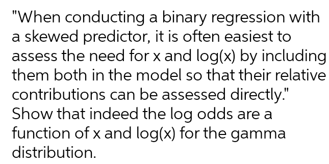 "When conducting a binary regression with
a skewed predictor, it is often easiest to
assess the need for x and log(x) by including
them both in the model so that their relative
contributions can be assessed directly."
Show that indeed the log odds are a
function of x and log(x) for the gamma
distribution.
