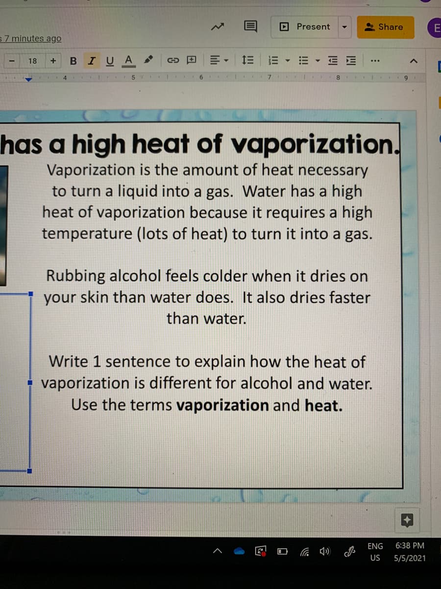 Present
* Share
E
s7 minutes ago
в IU A
E E
18
+
...
8
9
has a high heat of vaporization.
Vaporization is the amount of heat necessary
to turn a liquid into a gas. Water has a high
heat of vaporization because it requires a high
temperature (lots of heat) to turn it into a gas.
Rubbing alcohol feels colder when it dries on
your skin than water does. It also dries faster
than water.
Write 1 sentence to explain how the heat of
vaporization is different for alcohol and water.
Use the terms vaporization and heat.
ENG
6:38 PM
US
5/5/2021
