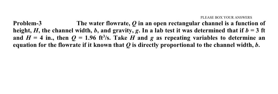 PLEASE BOX YOUR ANSWERS
Problem-3
The water flowrate, Q in an open rectangular channel is a function of
height, H, the channel width, b, and gravity, g. In a lab test it was determined that if b = 3 ft
= 1.96 ft/s. Take H and g as repeating variables to determine an
equation for the flowrate if it known that Q is directly proportional to the channel width, b.
and H = 4 in., then Q
