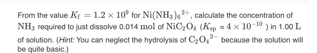 1.2 x 10° for Ni(NH3)6²+, calculate the concentration of
) in 1.00 L
From the value Kf
NH3 required to just dissolve 0.014 mol of NiC2O4 (Ksp = 4 × 10-10
of solution. (Hint: You can neglect the hydrolysis of C204
be quite basic.)
because the solution will
