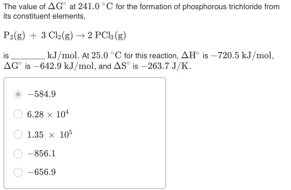 The value of AG° at 241.0 °C for the formation of phosphorous trichloride from
its constituent elements,
P2(g) + 3 Cl2(g) → 2 PC|3 (g)
is
kJ/mol. At 25.0 °C for this reaction, AH° is –720.5 kJ/mol,
AG° is –642.9 kJ/mol, and AS° is – 263.7 J/K.
-584.9
6.28 x 104
1.35 x 105
-856.1
-656.9
