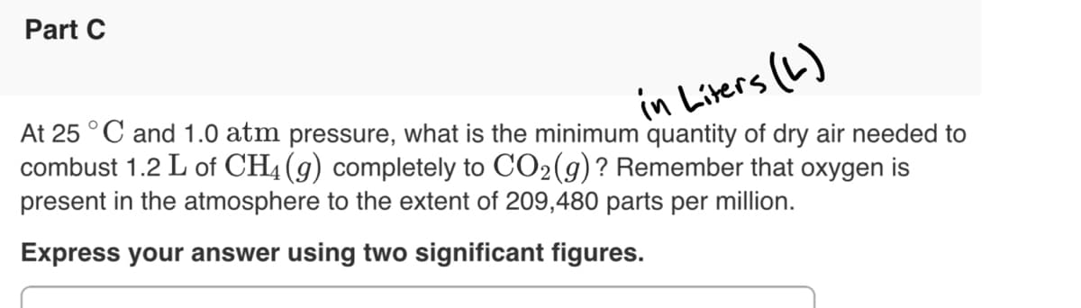 Part C
in Liters (L)
At 25 °C and 1.0 atm pressure, what is the minimum quantity of dry air needed to
combust 1.2 L of CH4 (g) completely to CO2(g)? Remember that oxygen is
present in the atmosphere to the extent of 209,480 parts per million.
Express your answer using two significant figures.
