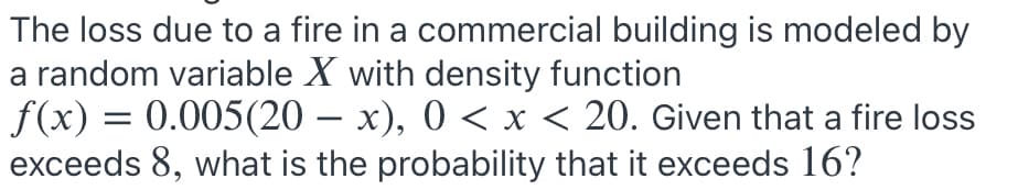 The loss due to a fire in a commercial building is modeled by
a random variable X with density function
f(x) = 0.005(20 – x), 0 < x < 20. Given that a fire loss
exceeds 8, what is the probability that it exceeds 16?
|
