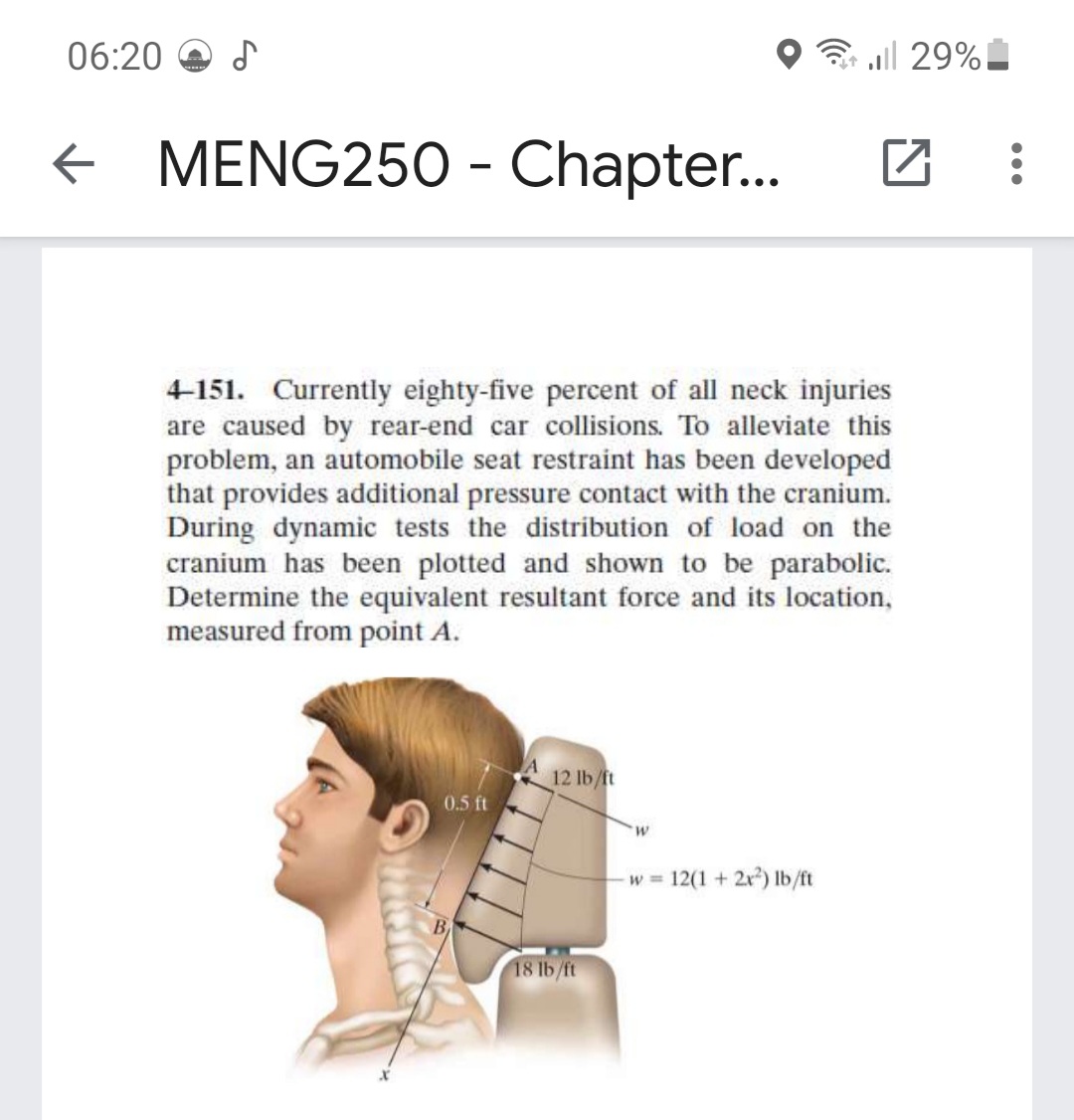 06:20
all 29%
MENG250 - Chapter..
4-151. Currently eighty-five percent of all neck injuries
are caused by rear-end car collisions. To alleviate this
problem, an automobile seat restraint has been developed
that provides additional pressure contact with the cranium.
During dynamic tests the distribution of load on the
cranium has been plotted and shown to be parabolic.
Determine the equivalent resultant force and its location,
measured from point A.
12 lb/ft
0.5 ft
W.
w = 12(1 + 2x) lb/ft
18 lb/ft
