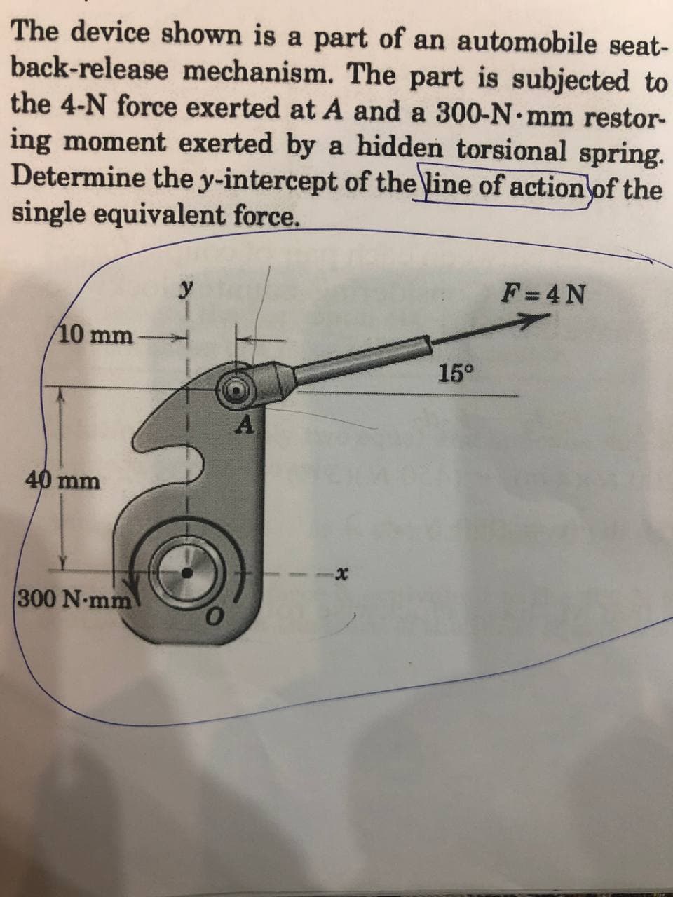 The device shown is a part of an automobile seat-
back-release mechanism. The part is subjected to
the 4-N force exerted at A and a 300-N•mm restor-
ing moment exerted by a hidden torsional spring.
Determine the y-intercept of the line of action of the
single equivalent force.
y
F =4 N
10 mm
15°
40 mm
300 N-mm
