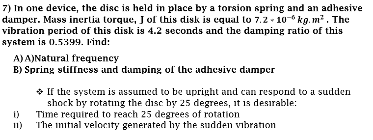 7) In one device, the disc is held in place by a torsion spring and an adhesive
damper. Mass inertia torque, J of this disk is equal to 7.2 * 10-6 kg.m² . The
vibration period of this disk is 4.2 seconds and the damping ratio of this
system is 0.5399. Find:
A) A)Natural frequency
B) Spring stiffness and damping of the adhesive damper
* If the system is assumed to be upright and can respond to a sudden
shock by rotating the disc by 25 degrees, it is desirable:
i)
Time required to reach 25 degrees of rotation
ii)
The initial velocity generated by the sudden vibration
