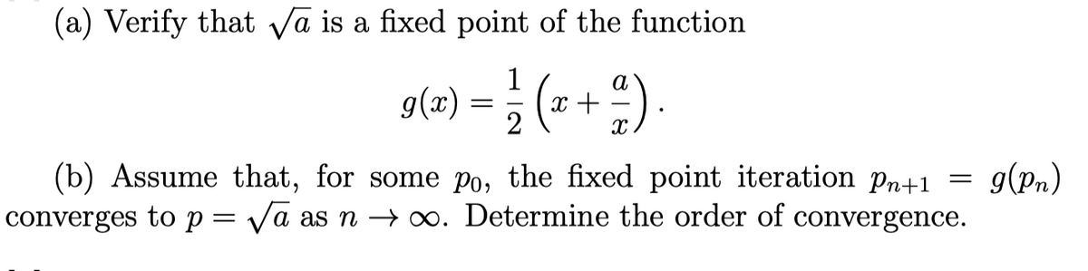 (a) Verify that √a is a fixed point of the function
g(x) = 1/2 (x + ²)
a).
(b) Assume that, for some po, the fixed point iteration Pn+1
converges to p = √a as n →∞. Determine the order of convergence.
=
g(Pn)