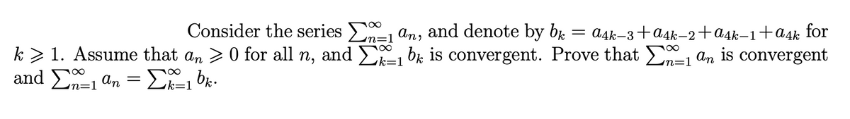 Consider the series E, an, and denote by br
= a4k–3+a4k–2+a4k-1+a4k for
n=1
k > 1. Assume that an >0 for all n, and E br is convergent. Prove that E, am is convergent
n=1
and En-1 an
Σ α Σ bμ
n=1
k=1
