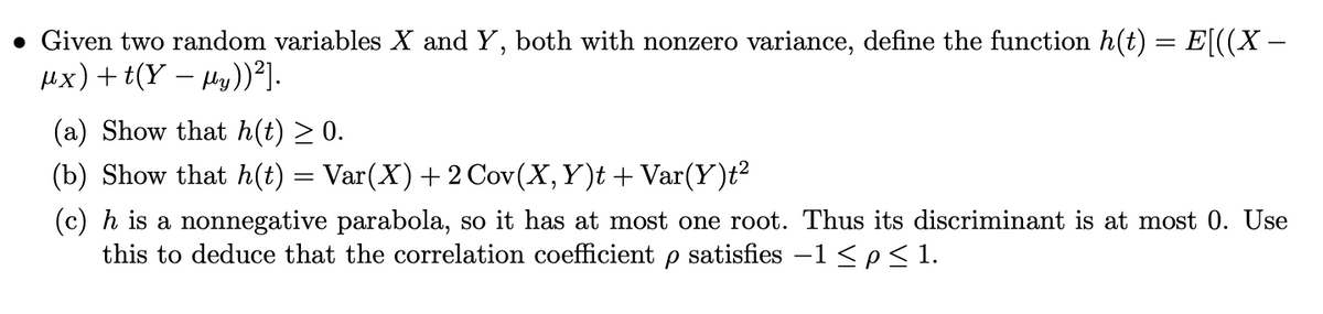 • Given two random variables X and Y, both with nonzero variance, define the function h(t) = E[((X —
ux)+t(Y – ly))].
(a) Show that h(t) ≥ 0.
(b) Show that h(t) = Var(X) + 2 Cov(X, Y)t + Var(Y)t²
(c) h is a nonnegative parabola, so it has at most one root. Thus its discriminant is at most 0. Use
this to deduce that the correlation coefficient p satisfies −1 ≤ p≤1.