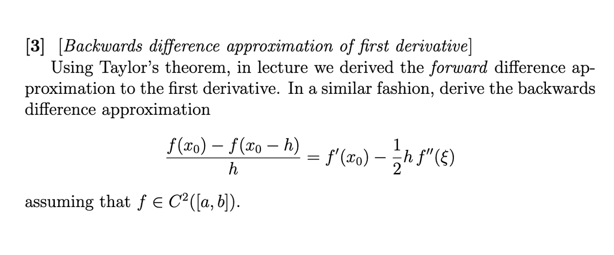 [3] [Backwards difference approximation of first derivative]
Using Taylor's theorem, in lecture we derived the forward difference ap-
proximation to the first derivative. In a similar fashion, derive the backwards
difference approximation
f(xo) – f(xo - h)
h
assuming that f € C²([a, b]).
= f'(xo) — 1/ h ƒ" (E)