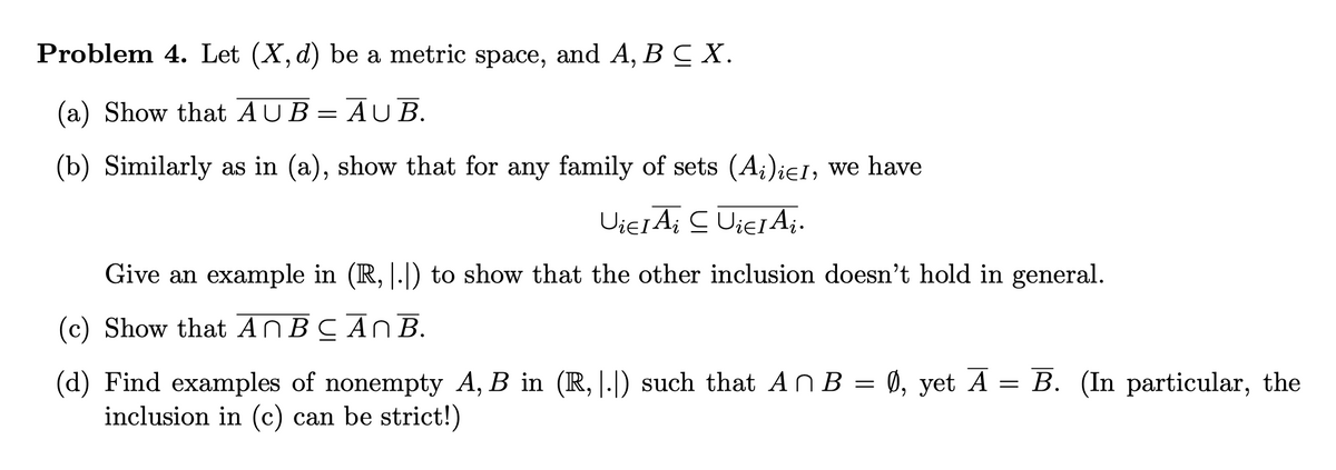 Problem 4. Let (X,d) be a metric space,
and A, B C X.
(a) Show that AUB=AU B.
(b) Similarly as in (a), show that for any family of sets (A;)ieI, we have
Give an example in (R, |.|) to show that the other inclusion doesn't hold in general.
(c) Show that ANBCAN B.
(d) Find examples of nonempty A, B in (R, |.|) such that An B = 0, yet A = B. (In particular, the
inclusion in (c) can be strict!)
