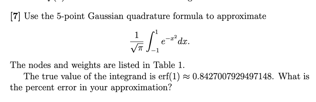 [7] Use the 5-point Gaussian quadrature formula to approximate
1
√ L
e
-x²
dx.
The nodes and weights are listed in Table 1.
The true value of the integrand is erf(1) ≈ 0.8427007929497148. What is
the percent error in your approximation?