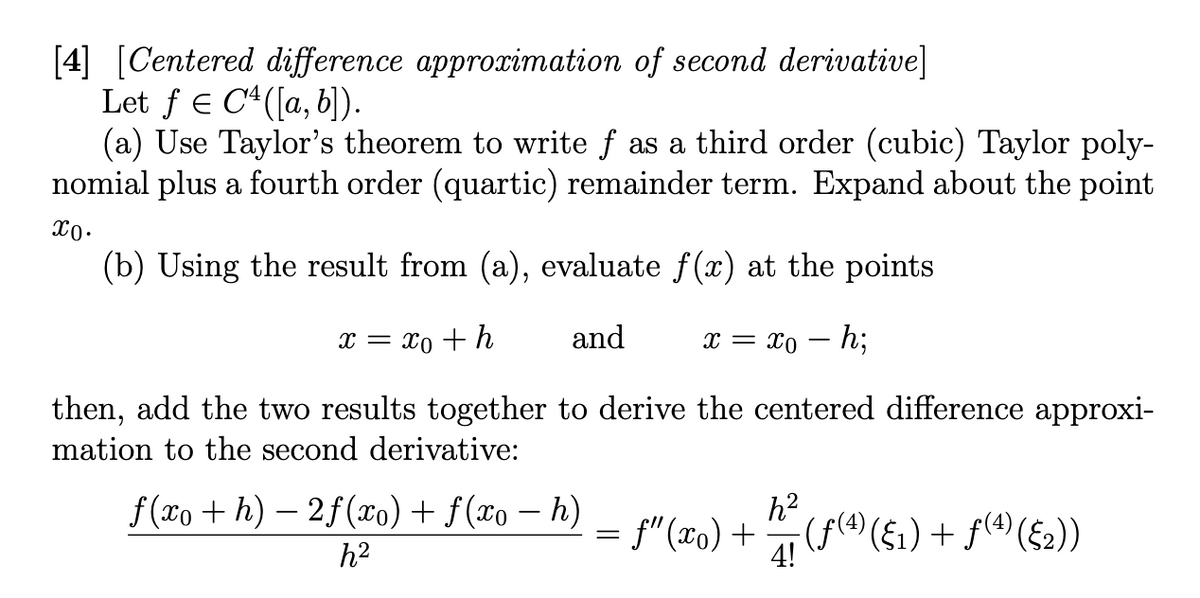 [4] [Centered difference approximation of second derivative]
Let f = C¹([a, b]).
(a) Use Taylor's theorem to write ƒ as a third order (cubic) Taylor poly-
nomial plus a fourth order (quartic) remainder term. Expand about the point
xo.
(b) Using the result from (a), evaluate f(x) at the points
x = xo + h
and
x = xo - h;
then, add the two results together to derive the centered difference approxi-
mation to the second derivative:
f(xo+h)-2f(xo) + f(xo - h)
h²
= ƒ” (To) + h (ƒ(4) ({1) + ƒ(4) ({2))
4!