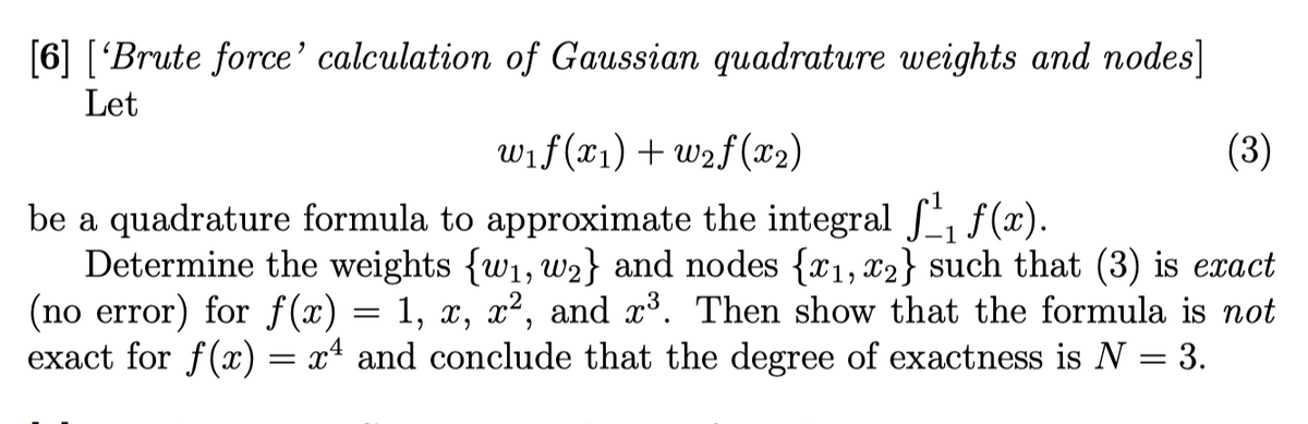 [6] ['Brute force' calculation of Gaussian quadrature weights and nodes]
Let
w₁f(x₁) +w₂f (x₂)
(3)
be a quadrature formula to approximate the integral ₁ f(x).
Determine the weights {w₁, w2} and nodes {x₁, x2} such that (3) is exact
(no error) for f(x) = 1, x, x², and x³. Then show that the formula is not
exact for f(x) = x4 and conclude that the degree of exactness is N = 3.