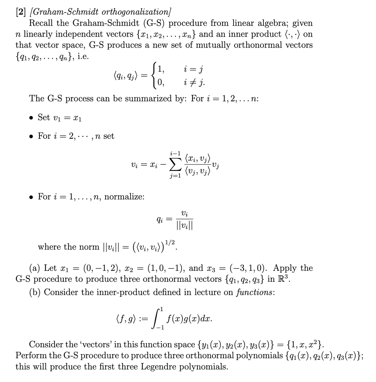 [2] [Graham-Schmidt orthogonalization]
Recall the Graham-Schmidt (G-S) procedure from linear algebra; given
n linearly independent vectors {x₁, x2,...,n} and an inner product (...) on
that vector space, G-S produces a new set of mutually orthonormal vectors
{91, 92,...,n}, i.e.
i = j
i ‡ j.
The G-S process can be summarized by: For i = 1, 2, . . . n:
• Set v₁ = x1
. For i = 2,..., n set
. For i
=
2
(9i, 9j) =
i-1
Ui = Xi -Σ
j=1
.., n, normalize:
1,
0,
(f,g):
:=
qi =
where the norm ||v₁|| = ((vi, vi)) ¹/².
(a) Let x₁ = (0,−1, 2), x₂
=
(1,0,−1), and x3 = (-3,1,0). Apply the
G-S procedure to produce three orthonormal vectors {91, 92, 93} in R³.
(b) Consider the inner-product defined in lecture on functions:
(Xi, Vj)
-Vj
(Vj, vj)
[
[f
Vi
||v₂||
f(x)g(x)dx.
Consider the 'vectors' in this function space {y₁ (x), Y2(x), Y3(x)} = {1, x, x²}.
Perform the G-S procedure to produce three orthonormal polynomials {q₁ (x), 92(x), 93 (x)};
this will produce the first three Legendre polynomials.
