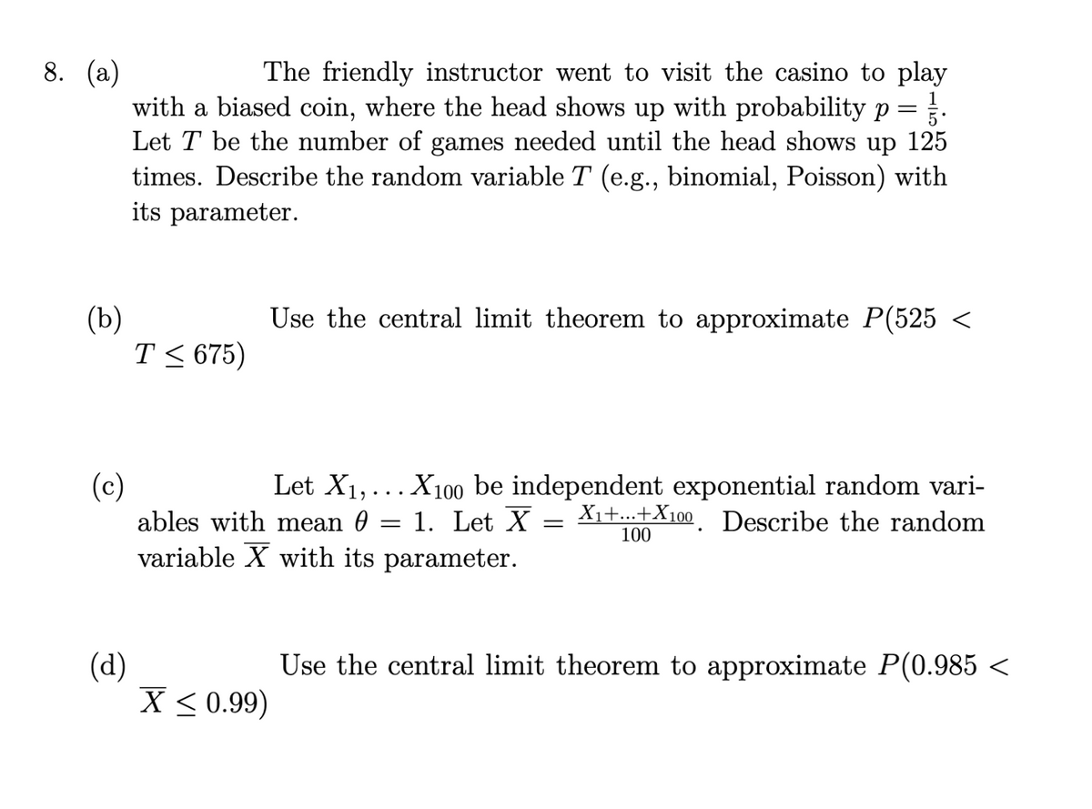 8. (a)
(b)
The friendly instructor went to visit the casino to play
with a biased coin, where the head shows up with probability p= .
Let T be the number of games needed until the head shows up 125
times. Describe the random variable T (e.g., binomial, Poisson) with
its parameter.
(d)
T≤ 675)
(c)
Let X₁,... X100 be independent exponential random vari-
ables with mean 1. Let X = X₁+...+X100. Describe the random
variable X with its parameter.
100
Use the central limit theorem to approximate P(525 <
X < 0.99)
=
Use the central limit theorem to approximate P(0.985 <