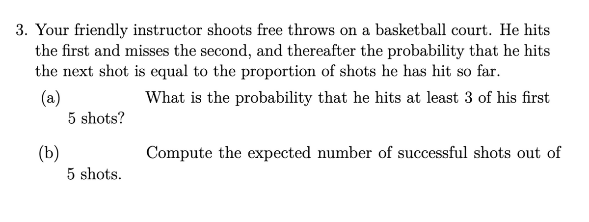 3. Your friendly instructor shoots free throws on a basketball court. He hits
the first and misses the second, and thereafter the probability that he hits
the next shot is equal to the proportion of shots he has hit so far.
(a)
What is the probability that he hits at least 3 of his first
(b)
5 shots?
5 shots.
Compute the expected number of successful shots out of