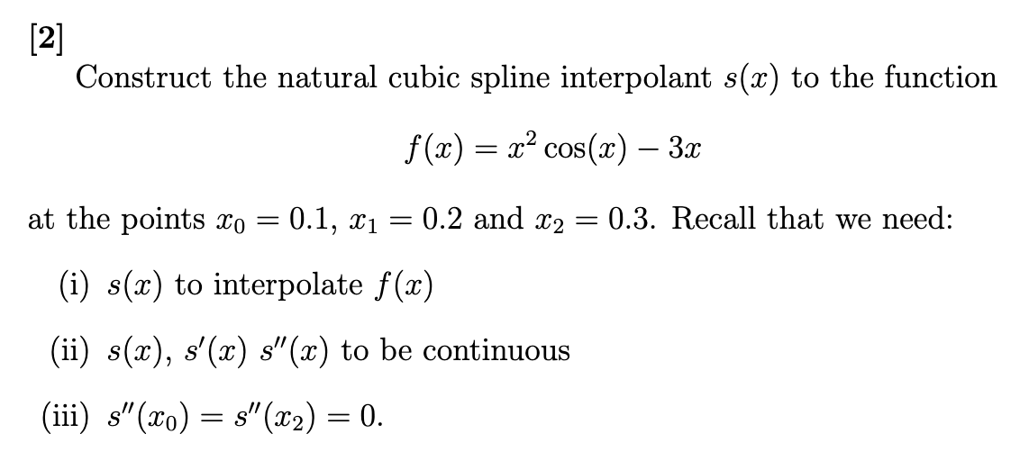 [2]
Construct the natural cubic spline interpolant s(x) to the function
f(x) = x² cos(x) - 3x
at the points xo = 0.1, x₁ =
(i) s(x) to interpolate f(x)
(ii) s(x), s'(x) s"(x) to be continuous
(iii) s"(x) = s"(x₂) = 0.
0.2 and ₂
=
= 0.3. Recall that we need: