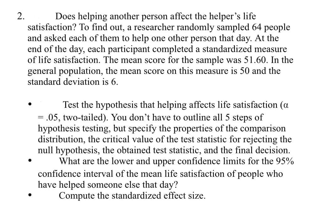 2.
Does helping another person affect the helper's life
satisfaction? To find out, a researcher randomly sampled 64 people
and asked each of them to help one other person that day. At the
end of the day, each participant completed a standardized measure
of life satisfaction. The mean score for the sample was 51.60. In the
general population, the mean score on this measure is 50 and the
standard deviation is 6.
Test the hypothesis that helping affects life satisfaction (a
= .05, two-tailed). You don't have to outline all 5 steps of
hypothesis testing, but specify the properties of the comparison
distribution, the critical value of the test statistic for rejecting the
null hypothesis, the obtained test statistic, and the final decision.
What are the lower and upper confidence limits for the 95%
confidence interval of the mean life satisfaction of people who
have helped someone else that day?
Compute the standardized effect size.
