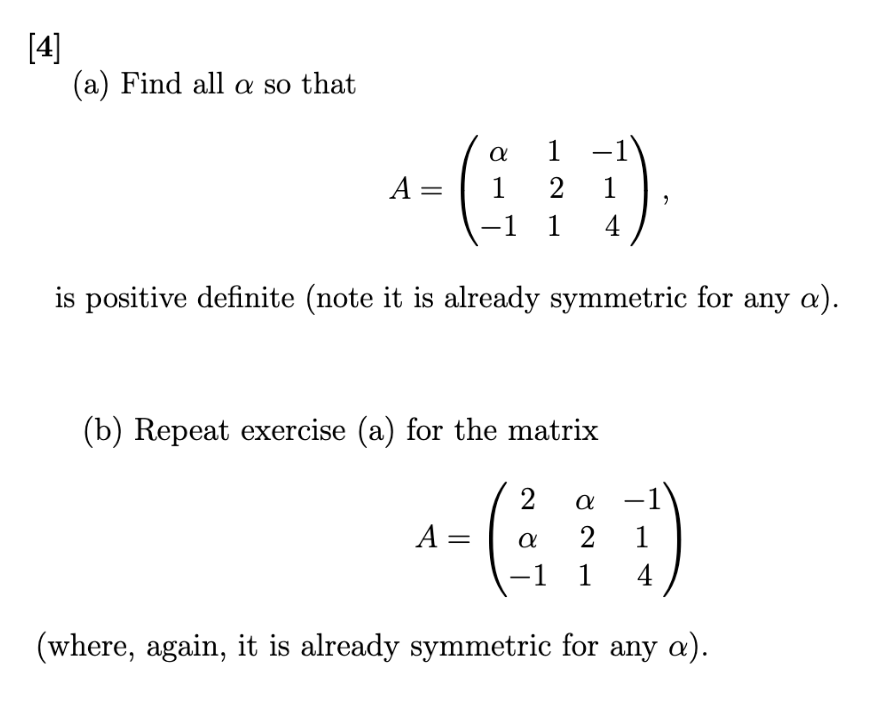 [4]
(a) Find all a so that
A =
α
1
1 2
-1 1
−1
1
4
is positive definite (note it is already symmetric for any a).
A =
(b) Repeat exercise (a) for the matrix
- (³
2 a -1
2 1
-1 1 4
(where, again, it is already symmetric for any a).