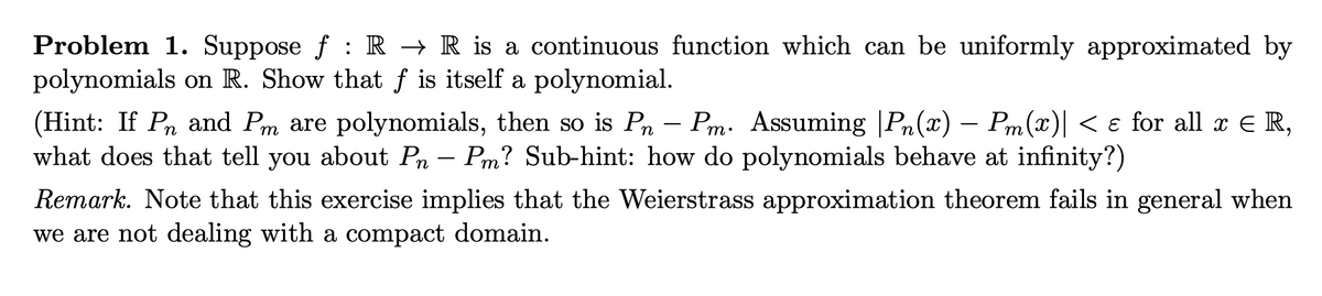 Problem 1. Suppose f: R → R is a continuous function which can be uniformly approximated by
polynomials on R. Show that f is itself a polynomial.
(Hint: If Pn and Pm are polynomials, then so is Pn - Pm. Assuming Pn(x) - Pm(x) < e for all x € R,
what does that tell you about Pn – Pm? Sub-hint: how do polynomials behave at infinity?)
Remark. Note that this exercise implies that the Weierstrass approximation theorem fails in general when
we are not dealing with a compact domain.