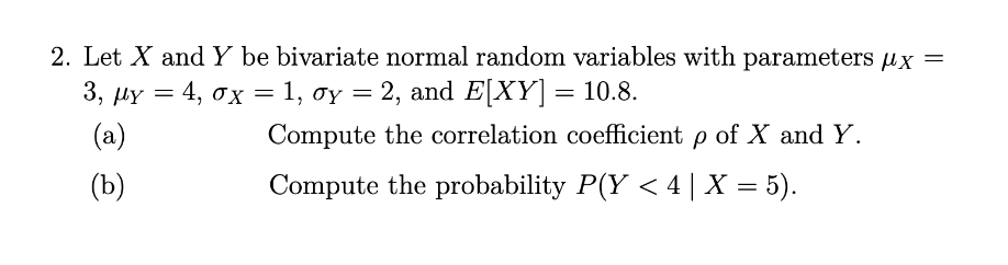 2. Let X and Y be bivariate normal random variables with parameters x =
3, μy = 4, σx = 1, oy = 2, and E[XY] = 10.8.
σχ
(a)
(b)
Compute the correlation coefficient p of X and Y.
Compute the probability P(Y < 4 | X = 5).