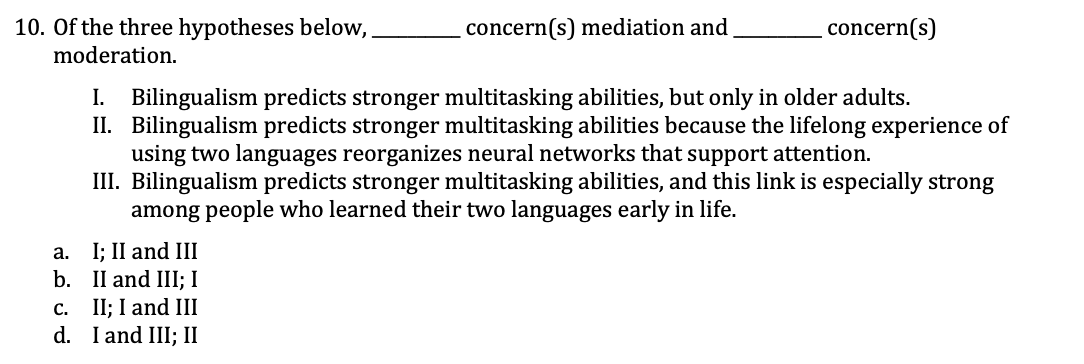 10. Of the three hypotheses below,
moderation.
concern(s) mediation and
.concern(s)
I. Bilingualism predicts stronger multitasking abilities, but only in older adults.
II. Bilingualism predicts stronger multitasking abilities because the lifelong experience of
using two languages reorganizes neural networks that support attention.
III. Bilingualism predicts stronger multitasking abilities, and this link is especially strong
among people who learned their two languages early in life.
I; II and III
b. II and III; I
с. 1;B I and II
d. I and III; II
a.
