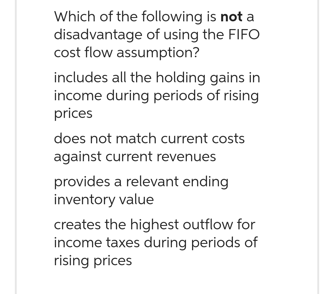 Which of the following is not a
disadvantage of using the FIFO
cost flow assumption?
includes all the holding gains in
income during periods of rising
prices
does not match current costs
against current revenues
provides a relevant ending
inventory value
creates the highest outflow for
income taxes during periods of
rising prices