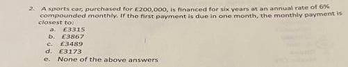 2. A sports car, purchased for £200,000, is financed for six years at an annual rate of 6%
compounded monthly. If the first payment is due in one month, the monthly payment is
closest to:
a. £3315
b. E3867
C. £3489
d. £3173
e. None of the above answers