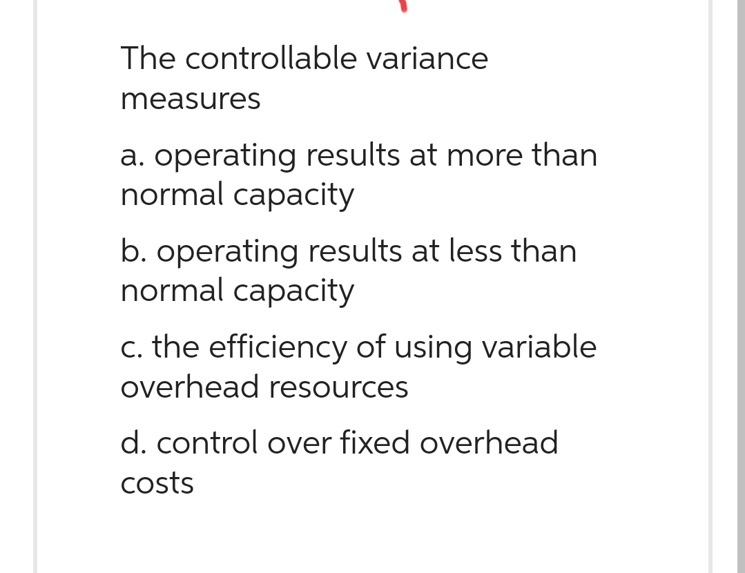 The controllable variance
measures
a. operating results at more than
normal capacity
b. operating results at less than
normal capacity
c. the efficiency of using variable
overhead resources
d. control over fixed overhead
costs