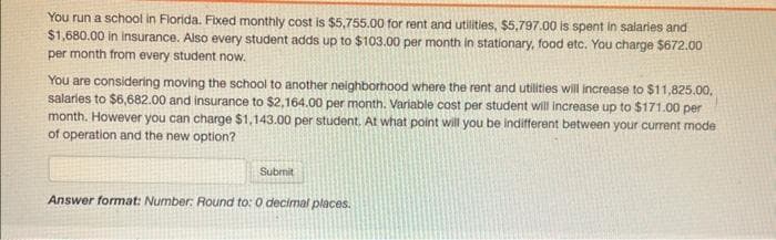 You run a school in Florida. Fixed monthly cost is $5,755.00 for rent and utilities, $5,797.00 is spent in salaries and
$1,680.00 in insurance. Also every student adds up to $103.00 per month in stationary, food etc. You charge $672.00
per month from every student now.
You are considering moving the school to another neighborhood where the rent and utilities will increase to $11,825.00,
salaries to $6,682.00 and insurance to $2,164.00 per month. Variable cost per student will increase up to $171.00 per
month. However you can charge $1,143.00 per student. At what point will you be indifferent between your current mode
of operation and the new option?
Submit
Answer format: Number: Round to: 0 decimal places.